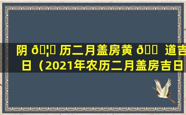 阴 🦋 历二月盖房黄 🐠 道吉日（2021年农历二月盖房吉日）